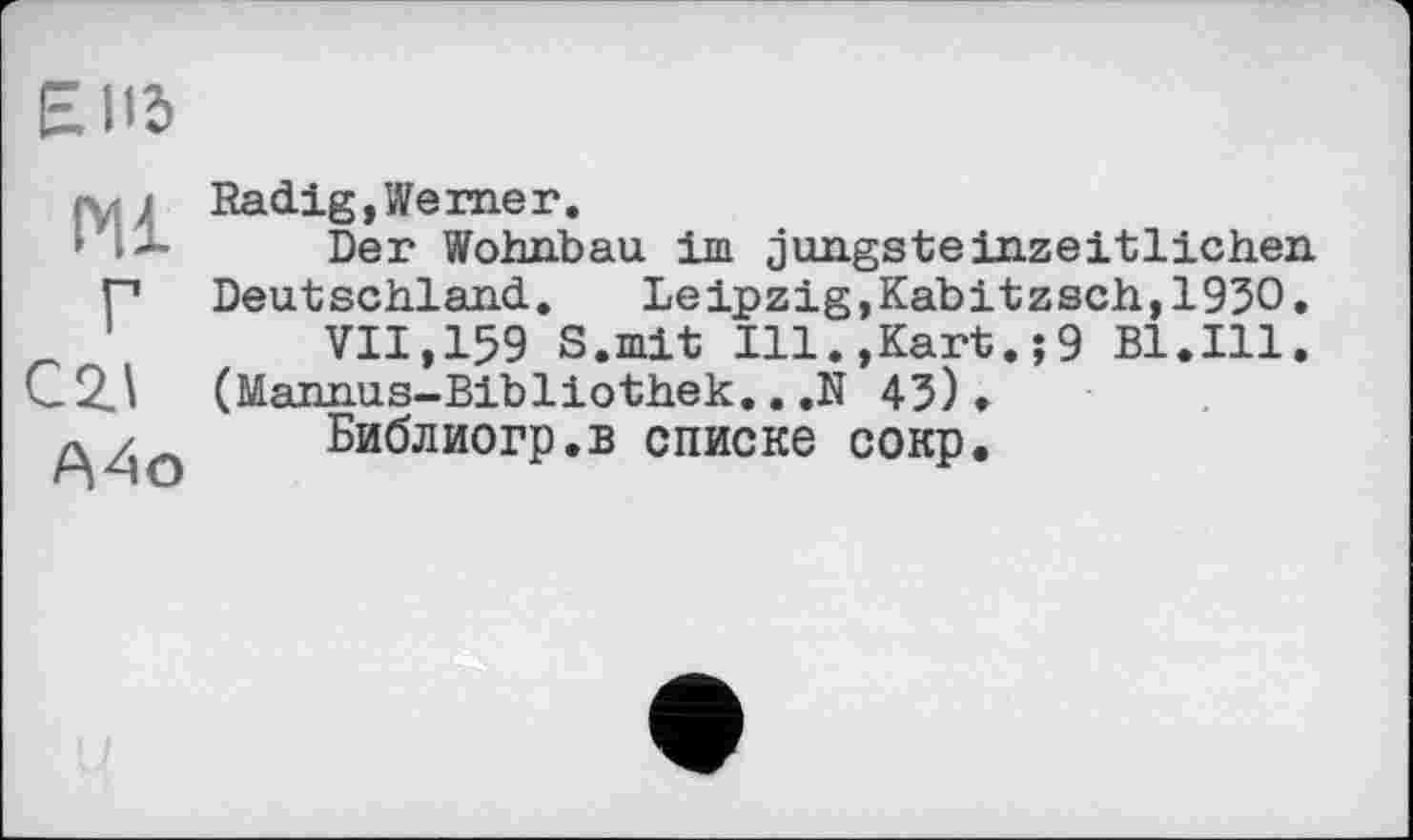 ﻿EII5
Ml Г
А4о
Radig,Kerner.
Der Wohnbau im jungsteinzeitlichen Deutschland. Leipzig,Kabitzsch,1930.
VII,159 S.mit Ill.,Kart.;9 Bl.Ill. (Mannus-Bibliothek...N 43)•
Библиогр.в списке сокр.